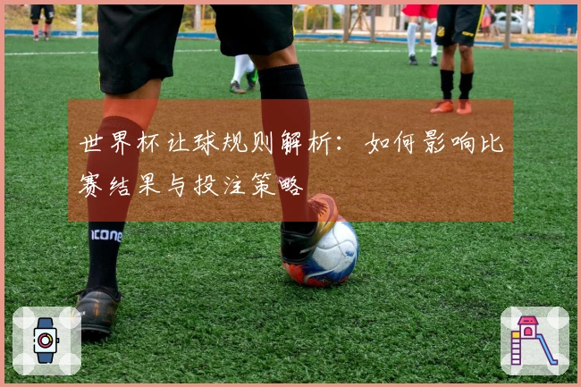 世界杯让球规则解析：如何影响比赛结果与投注策略