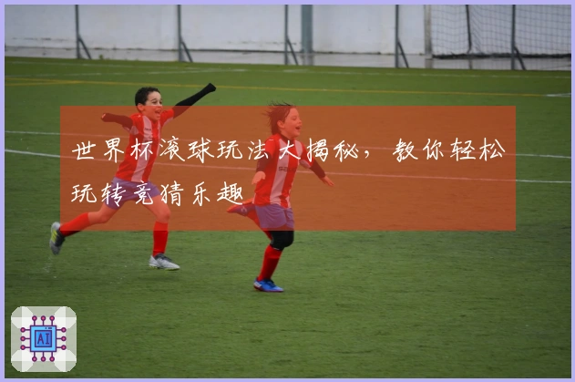 世界杯滚球玩法大揭秘，教你轻松玩转竞猜乐趣